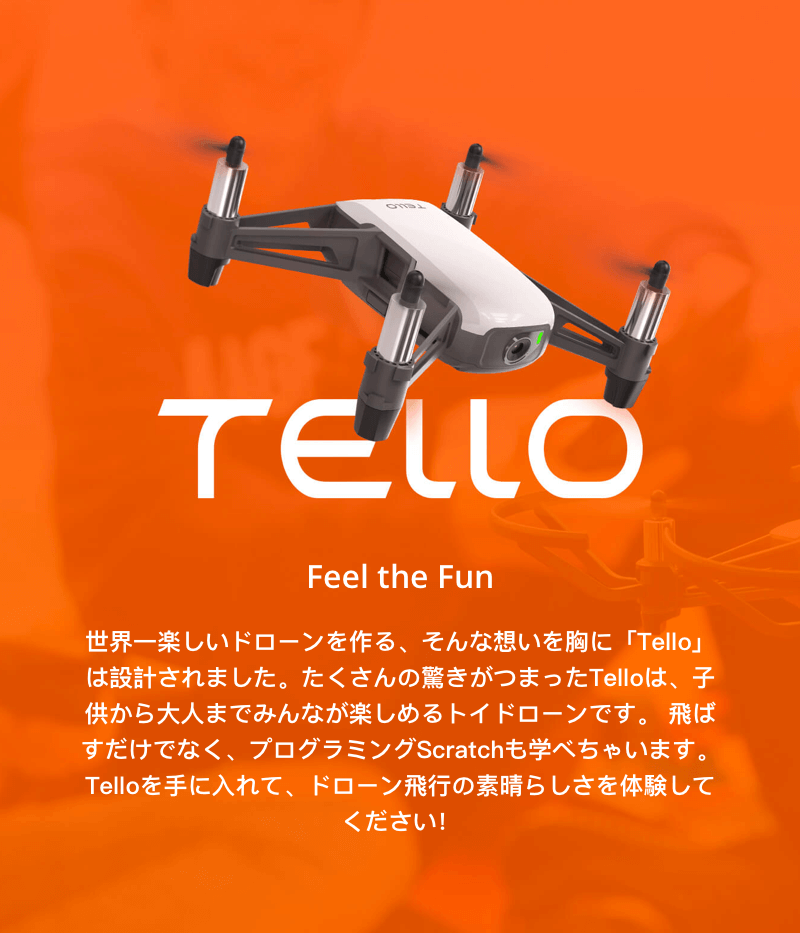 世界一楽しいドローンを作る、そんな想いを胸に「Tello」は設計されました。たくさんの驚きが詰まった「Tello」は、子供から大人までみんなが楽しめるトイドローンです。飛ばすだけでなく、プログラミング「Scratch」も学べちゃいます。「Tello」を手に入れて、ドローン飛行の素晴らしさを体験してください。