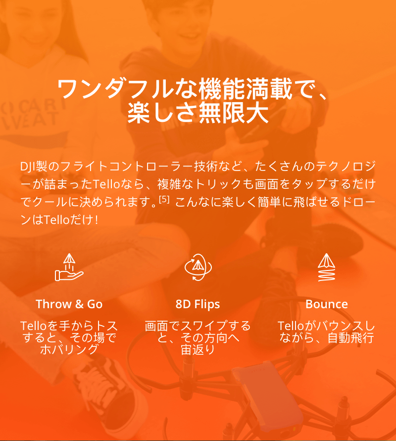 ワンダフルな機能満載で、楽しさ無限大
DJI製のフライトコントローラー技術など、たくさんのテクノロジーが詰まった「Tello」なら、複雑なトリックも画面をタップするだけでクールに決められます。こんなに楽しく簡単に飛ばせるドローンは「Tello」だけ!
「Throw & Go」
Telloを手からトスすると、その場でホバリング
「8D Flips」
画面でスワイプすると、その方向へ宙返り
「Bounce」
Telloならバウンスしながら、自動飛行
