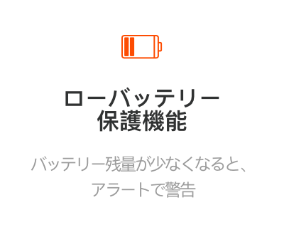 ローバッテリー保護機能
バッテリー残量が少なくなると、アラートで警告
